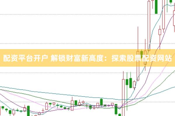 配资平台开户 解锁财富新高度：探索股票配资网站