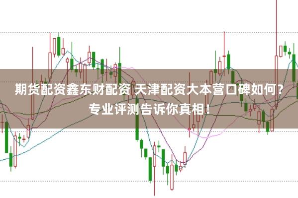 期货配资鑫东财配资 天津配资大本营口碑如何？专业评测告诉你真相！