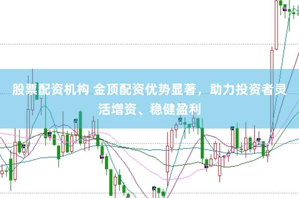 股票配资机构 金顶配资优势显著，助力投资者灵活增资、稳健盈利
