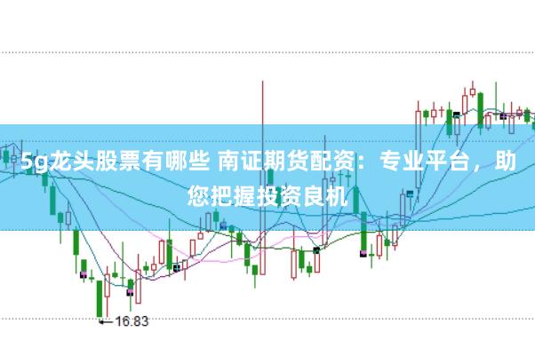 5g龙头股票有哪些 南证期货配资：专业平台，助您把握投资良机