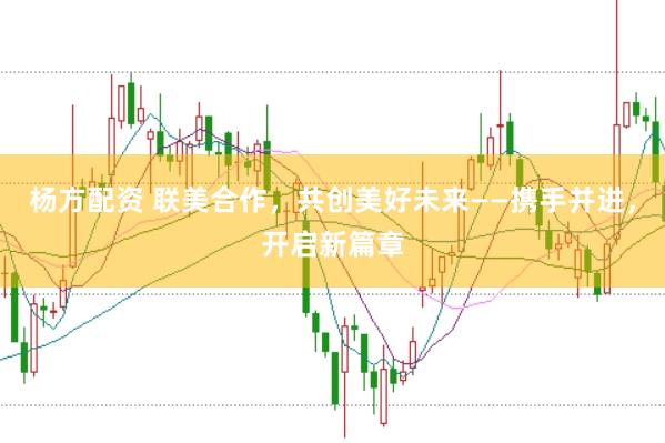 杨方配资 联美合作，共创美好未来——携手并进，开启新篇章