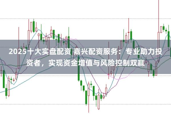 2025十大实盘配资 嘉兴配资服务:专业助力投资者,实现资金增值与风险控制双赢