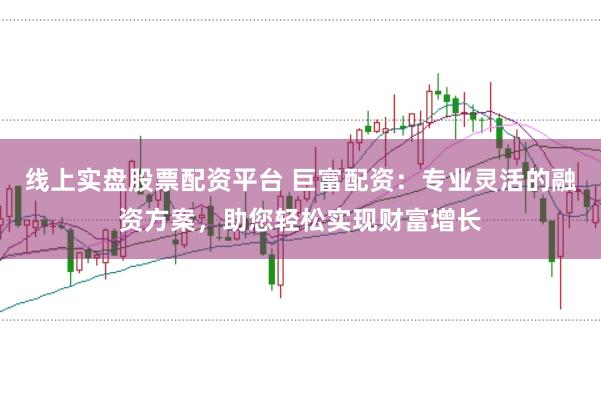 线上实盘股票配资平台 巨富配资：专业灵活的融资方案，助您轻松实现财富增长