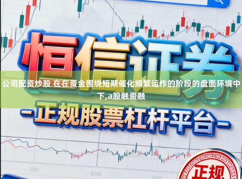 公司配资炒股 在在资金围绕短期催化频繁运作的阶段的盘面环境中下，a股融资融
