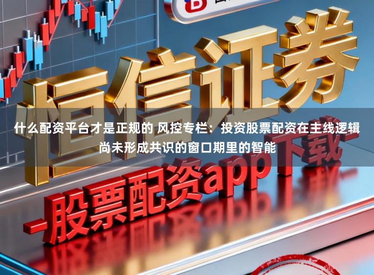 什么配资平台才是正规的 风控专栏：投资股票配资在主线逻辑尚未形成共识的窗口期里的智能