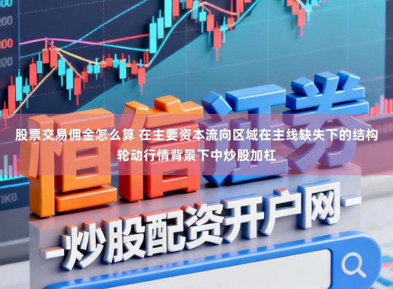 股票交易佣金怎么算 在主要资本流向区域在主线缺失下的结构轮动行情背景下中炒股加杠