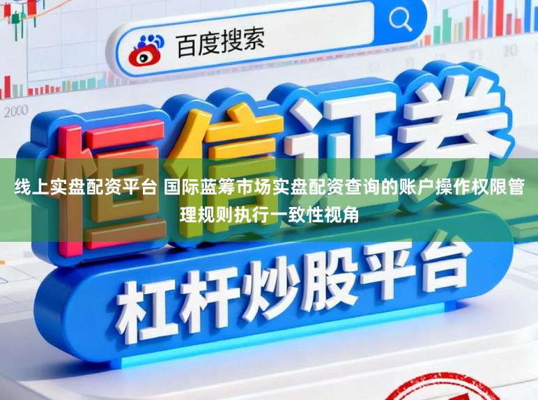 线上实盘配资平台 国际蓝筹市场实盘配资查询的账户操作权限管理规则执行一致性视角
