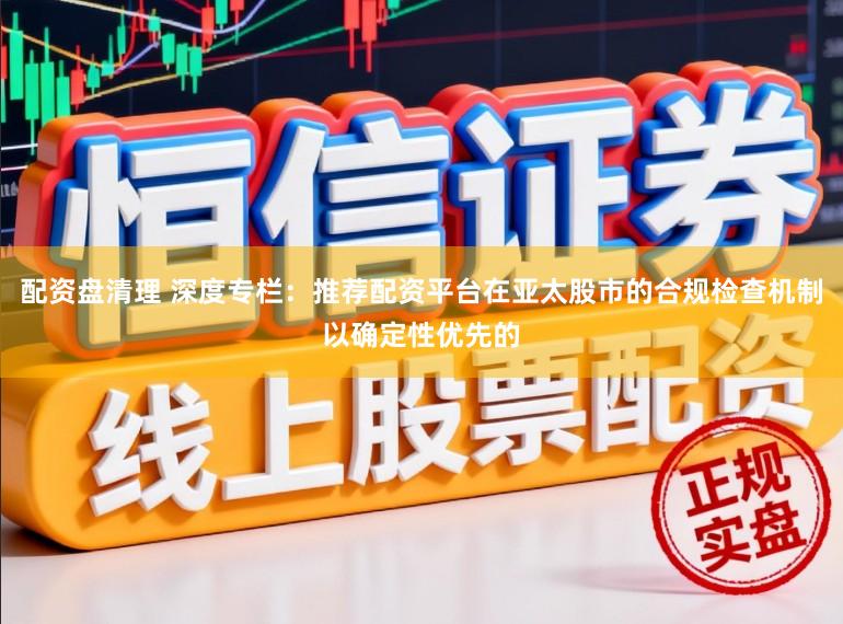 配资盘清理 深度专栏：推荐配资平台在亚太股市的合规检查机制以确定性优先的