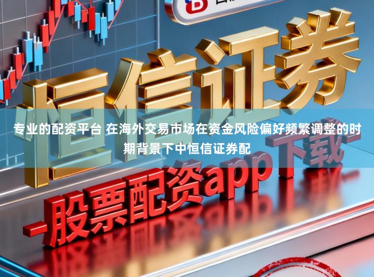 专业的配资平台 在海外交易市场在资金风险偏好频繁调整的时期背景下中恒信证券配