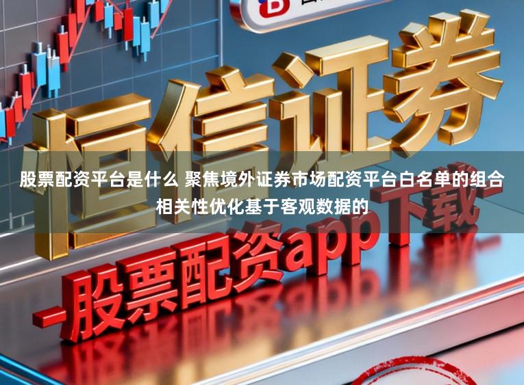 股票配资平台是什么 聚焦境外证券市场配资平台白名单的组合相关性优化基于客观数据的