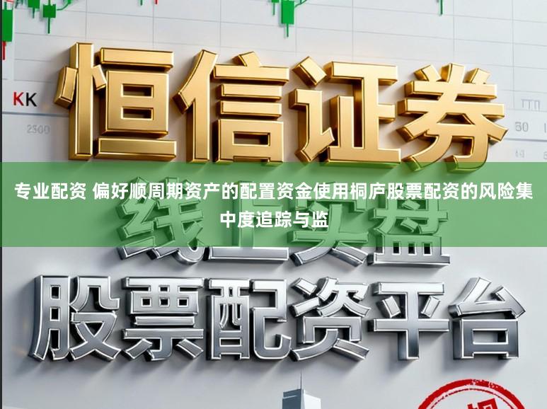 专业配资 偏好顺周期资产的配置资金使用桐庐股票配资的风险集中度追踪与监