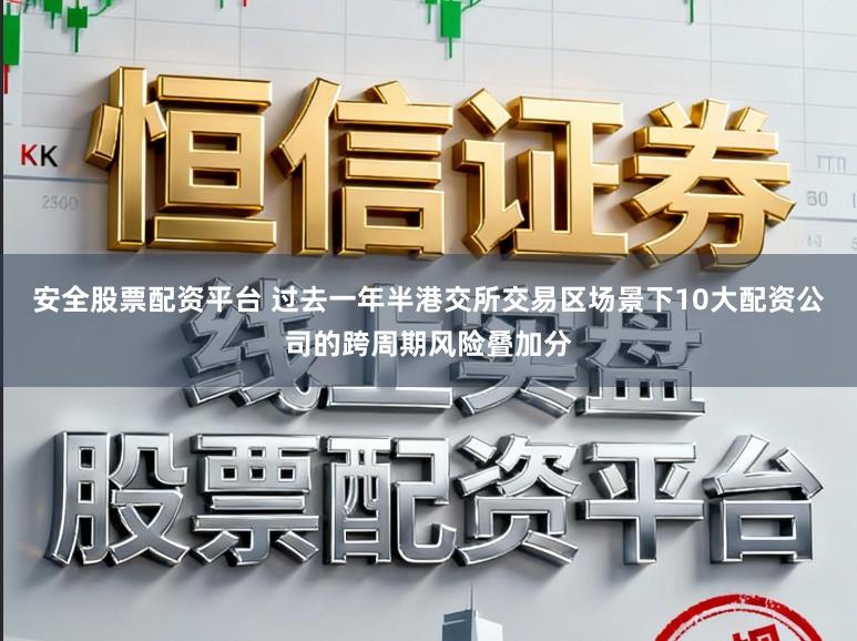 安全股票配资平台 过去一年半港交所交易区场景下10大配资公司的跨周期风险叠加分