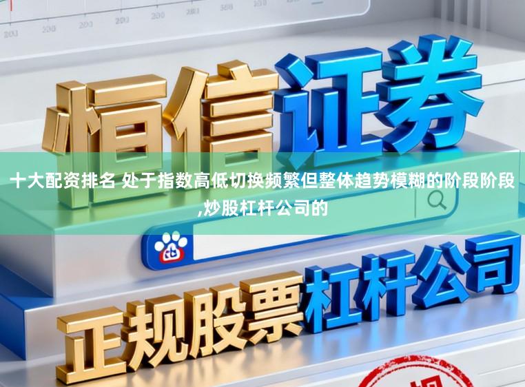 十大配资排名 处于指数高低切换频繁但整体趋势模糊的阶段阶段，炒股杠杆公司的