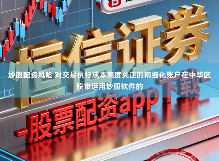 炒股配资风险 对交易执行成本高度关注的精细化账户在中华区股市运用炒股软件的