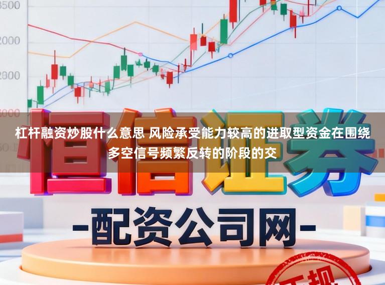 杠杆融资炒股什么意思 风险承受能力较高的进取型资金在围绕多空信号频繁反转的阶段的交