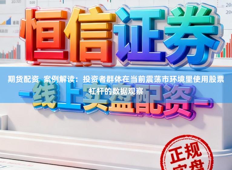 期货配资  案例解读：投资者群体在当前震荡市环境里使用股票杠杆的数据观察
