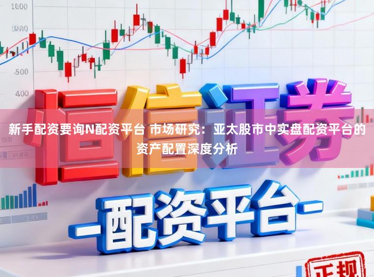 新手配资要询N配资平台 市场研究：亚太股市中实盘配资平台的资产配置深度分析